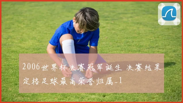 2006世界杯决赛冠军诞生 决赛结果定格足球最高荣誉归属_1
