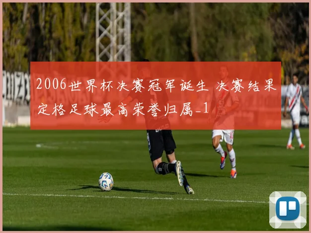 2006世界杯决赛冠军诞生 决赛结果定格足球最高荣誉归属_1