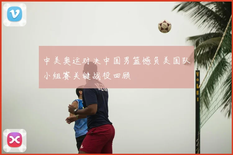 中美奥运对决中国男篮憾负美国队小组赛关键战役回顾