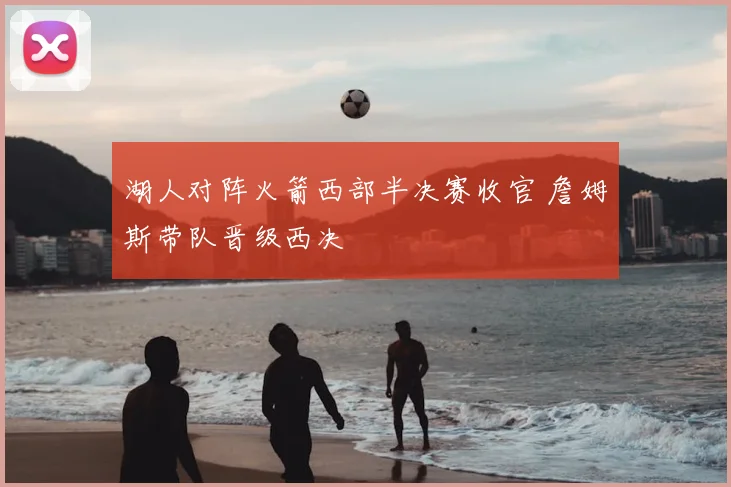 湖人对阵火箭西部半决赛收官 詹姆斯带队晋级西决