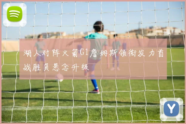 湖人对阵火箭G1詹姆斯领衔发力首战胜负悬念升级
