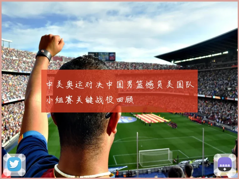 中美奥运对决中国男篮憾负美国队小组赛关键战役回顾