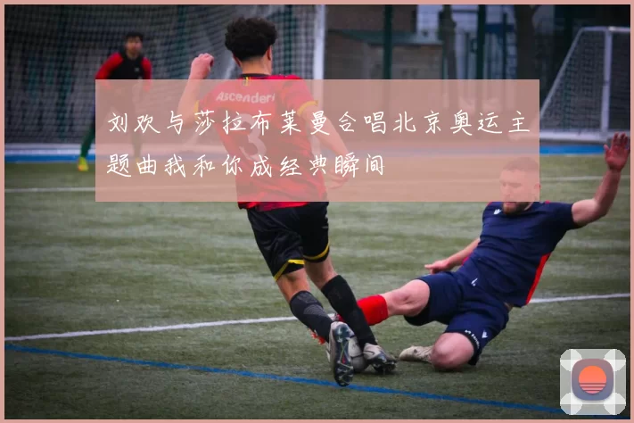 刘欢与莎拉布莱曼合唱北京奥运主题曲我和你成经典瞬间