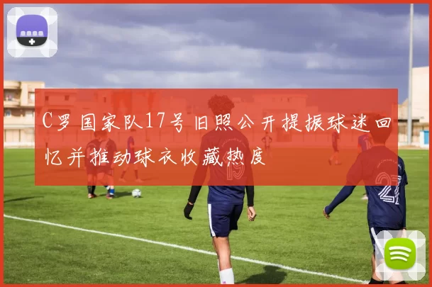 C罗国家队17号旧照公开提振球迷回忆并推动球衣收藏热度