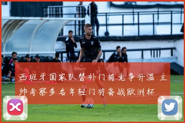 西班牙国家队替补门将竞争升温 主帅考察多名年轻门将备战欧洲杯