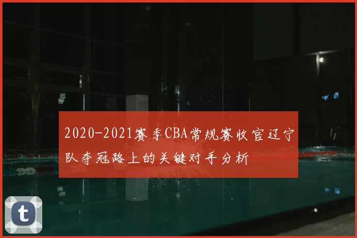 2020-2021赛季CBA常规赛收官辽宁队夺冠路上的关键对手分析