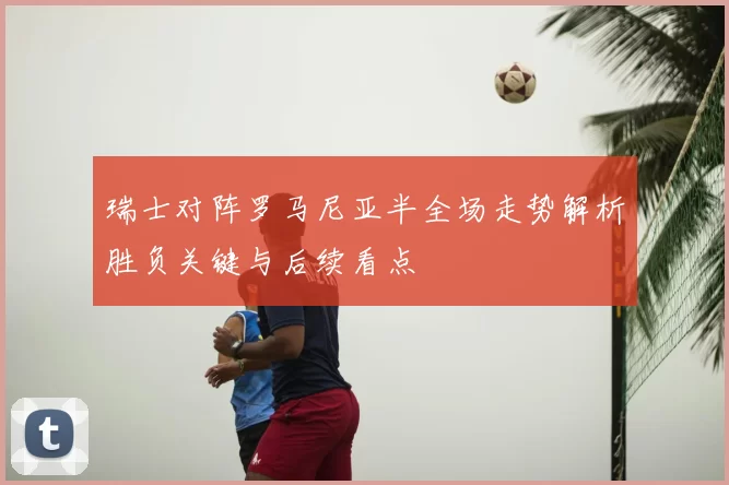 瑞士对阵罗马尼亚半全场走势解析胜负关键与后续看点