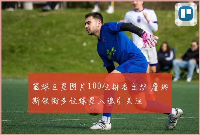 篮球巨星图片100位排名出炉 詹姆斯领衔多位球星入选引关注