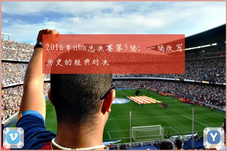 2016年nba总决赛第5场：一场改写历史的经典对决