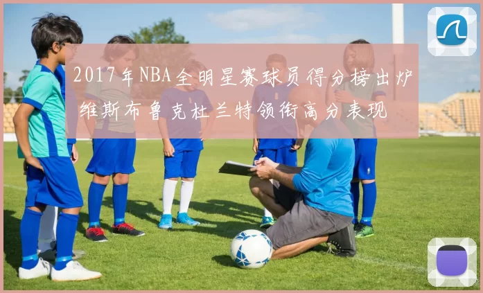 2017年NBA全明星赛球员得分榜出炉 维斯布鲁克杜兰特领衔高分表现