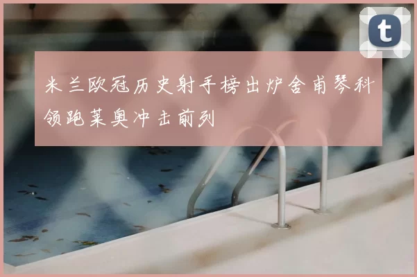 米兰欧冠历史射手榜出炉舍甫琴科领跑莱奥冲击前列