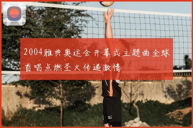 2004雅典奥运会开幕式主题曲全球首唱点燃圣火传递激情