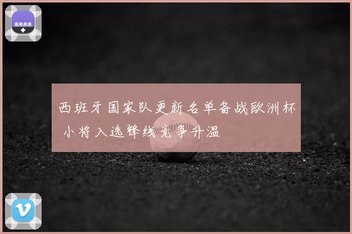 西班牙国家队更新名单备战欧洲杯 小将入选锋线竞争升温