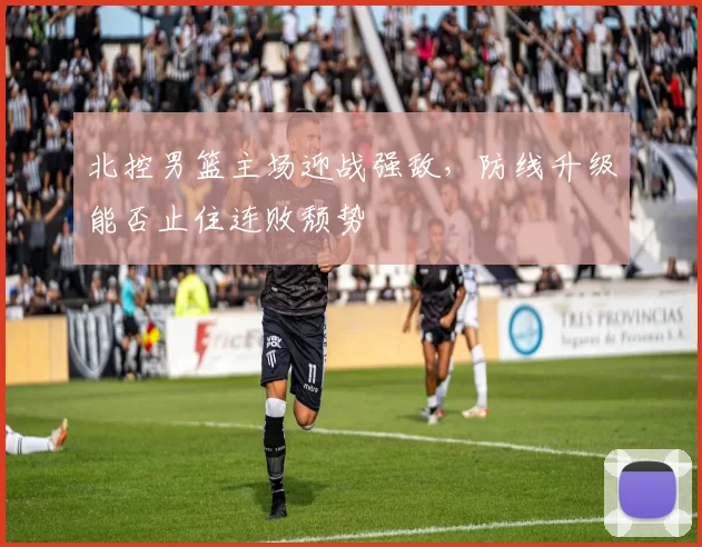 北控男篮主场迎战强敌,防线升级能否止住连败颓势