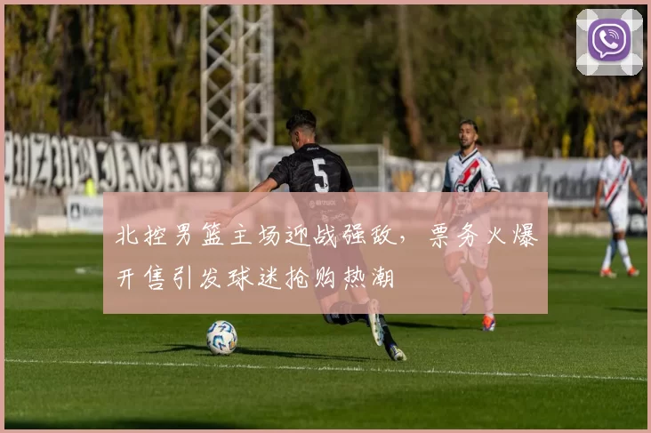 北控男篮主场迎战强敌，票务火爆开售引发球迷抢购热潮