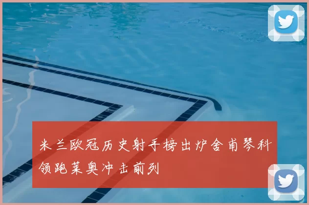 米兰欧冠历史射手榜出炉舍甫琴科领跑莱奥冲击前列