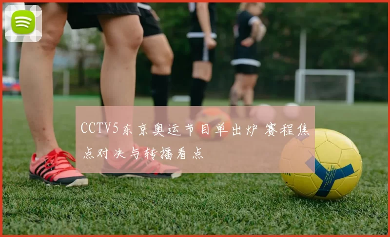 CCTV5东京奥运节目单出炉 赛程焦点对决与转播看点