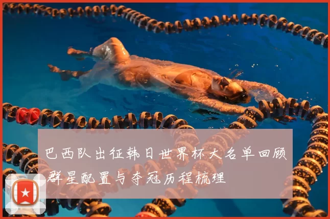 巴西队出征韩日世界杯大名单回顾 群星配置与夺冠历程梳理