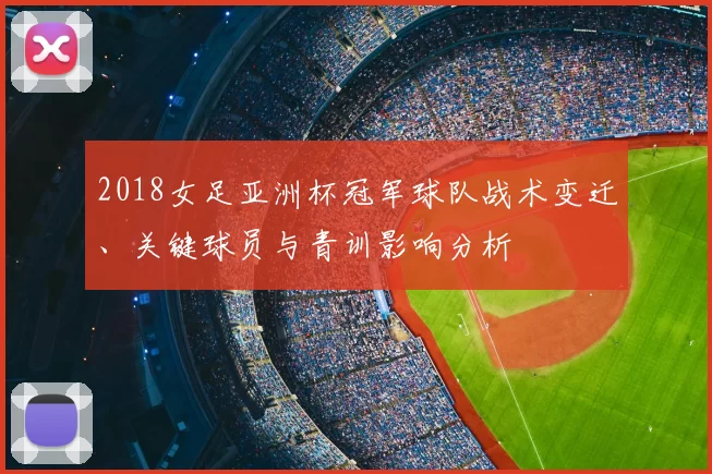 2018女足亚洲杯冠军球队战术变迁、关键球员与青训影响分析