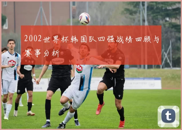 2002世界杯韩国队四强战绩回顾与赛事分析