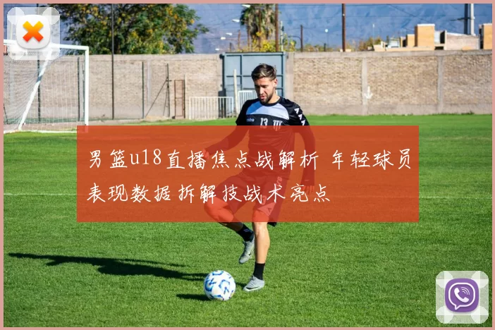 男篮u18直播焦点战解析 年轻球员表现数据拆解技战术亮点