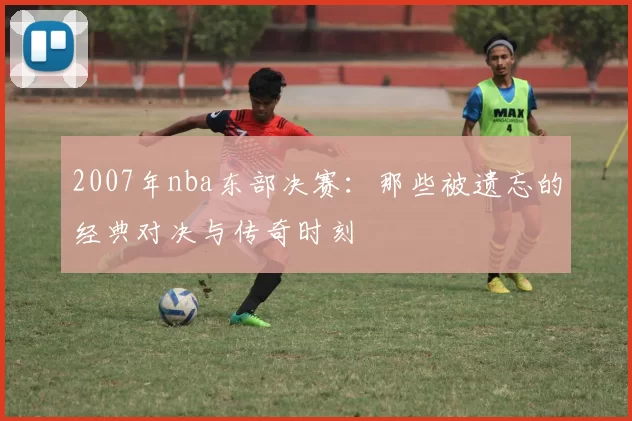 2007年nba东部决赛：那些被遗忘的经典对决与传奇时刻