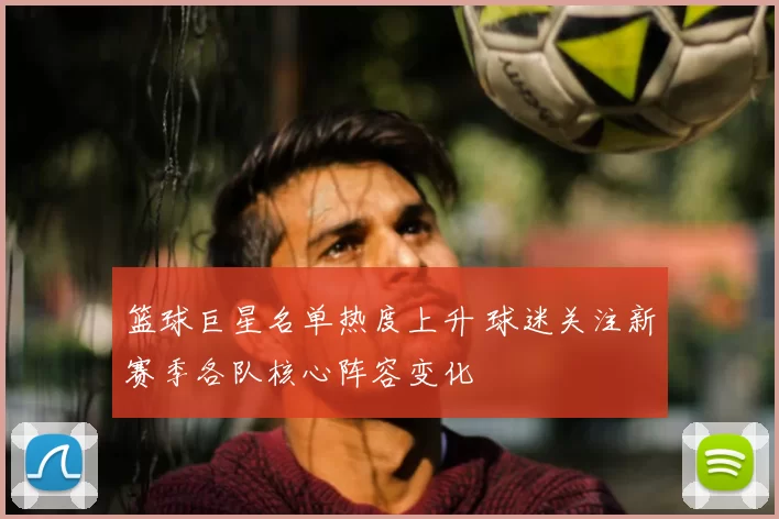 篮球巨星名单热度上升 球迷关注新赛季各队核心阵容变化