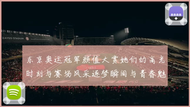 东京奥运冠军颜值大赏她们的高光时刻与赛场风采逐梦瞬间与青春魅