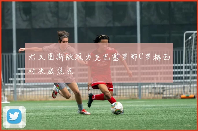 尤文图斯欧冠力克巴塞罗那C罗梅西对决成焦点