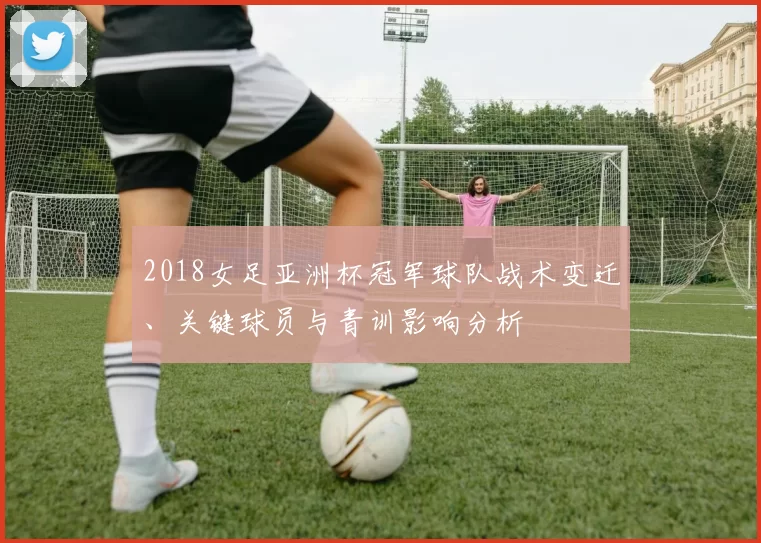 2018女足亚洲杯冠军球队战术变迁、关键球员与青训影响分析