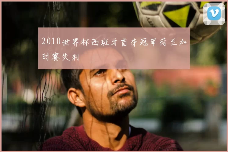 2010世界杯西班牙首夺冠军荷兰加时赛失利