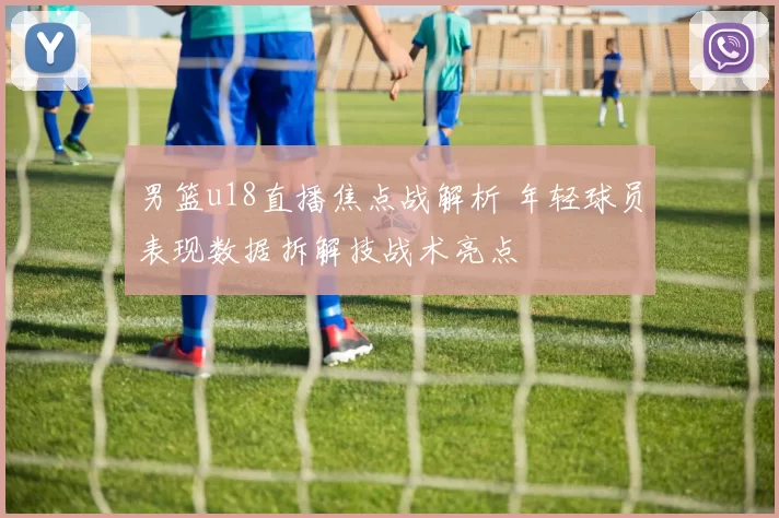 男篮u18直播焦点战解析 年轻球员表现数据拆解技战术亮点