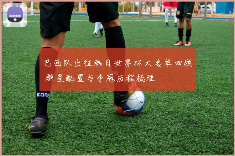 巴西队出征韩日世界杯大名单回顾 群星配置与夺冠历程梳理