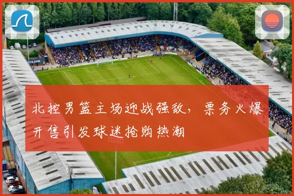 北控男篮主场迎战强敌，票务火爆开售引发球迷抢购热潮