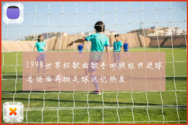 1998世界杯歌曲歌手回顾经典进球名场面再掀足球记忆热度