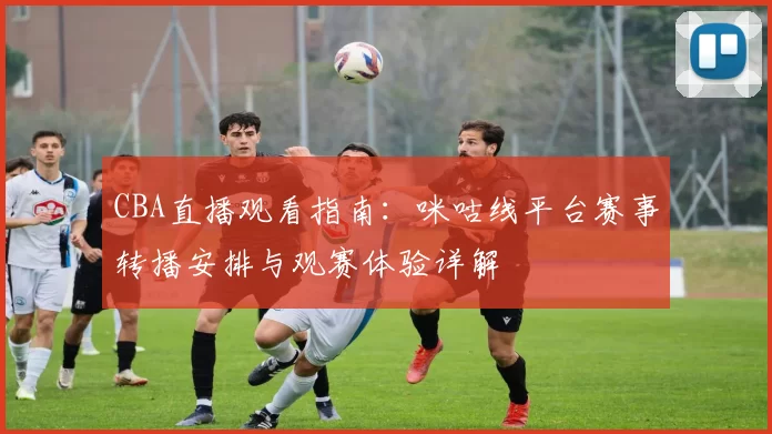 CBA直播观看指南:咪咕线平台赛事转播安排与观赛体验详解