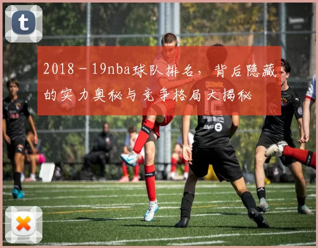 2018 - 19nba球队排名,背后隐藏的实力奥秘与竞争格局大揭秘
