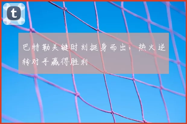 巴特勒关键时刻挺身而出，热火逆转对手赢得胜利