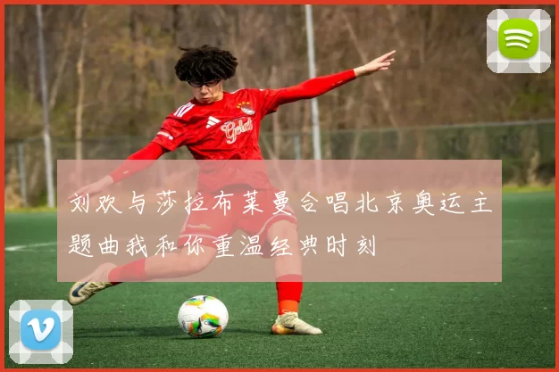 刘欢与莎拉布莱曼合唱北京奥运主题曲我和你重温经典时刻