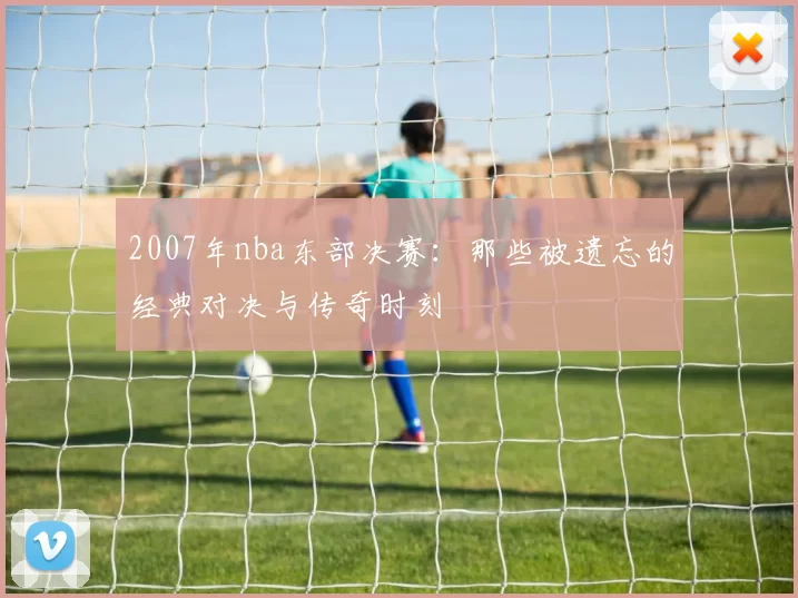 2007年nba东部决赛:那些被遗忘的经典对决与传奇时刻