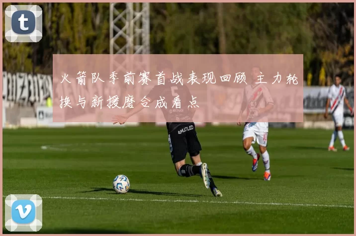 火箭队季前赛首战表现回顾 主力轮换与新援磨合成看点