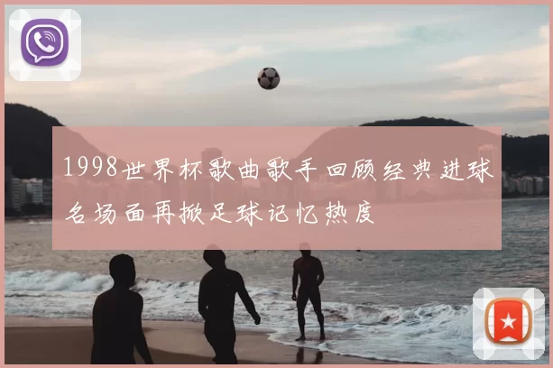 1998世界杯歌曲歌手回顾经典进球名场面再掀足球记忆热度