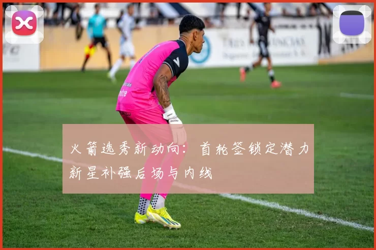 火箭选秀新动向:首轮签锁定潜力新星补强后场与内线