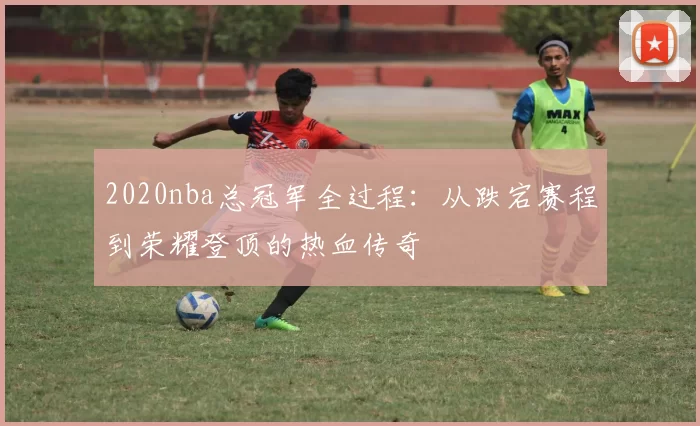 2020nba总冠军全过程：从跌宕赛程到荣耀登顶的热血传奇