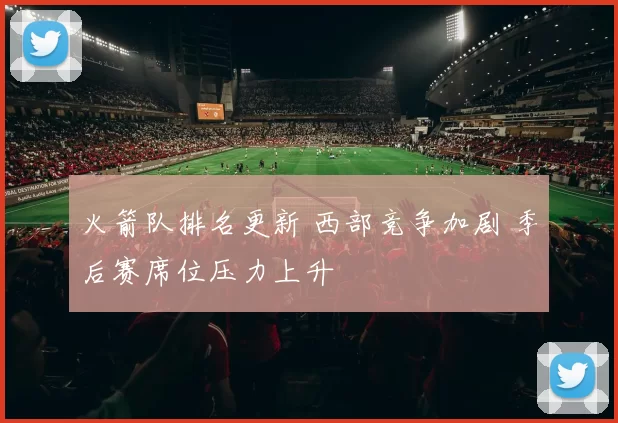 火箭队排名更新 西部竞争加剧 季后赛席位压力上升