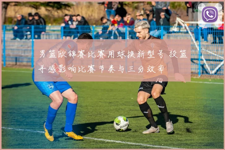 男篮欧锦赛比赛用球换新型号 投篮手感影响比赛节奏与三分效率