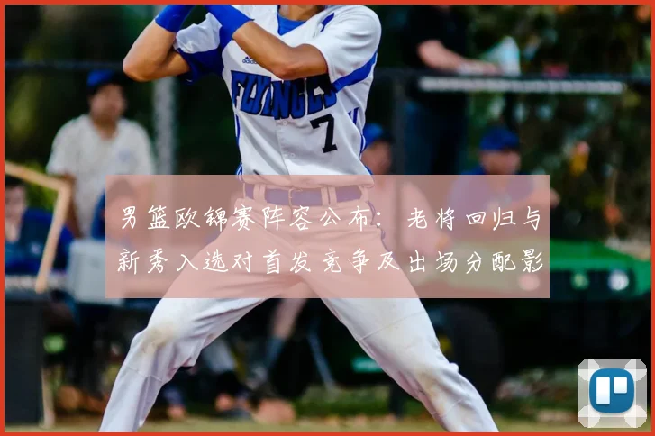 男篮欧锦赛阵容公布:老将回归与新秀入选对首发竞争及出场分配影响