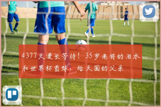 4377天漫长等待！35岁老将的泪水和世界杯首球，给天国的父亲