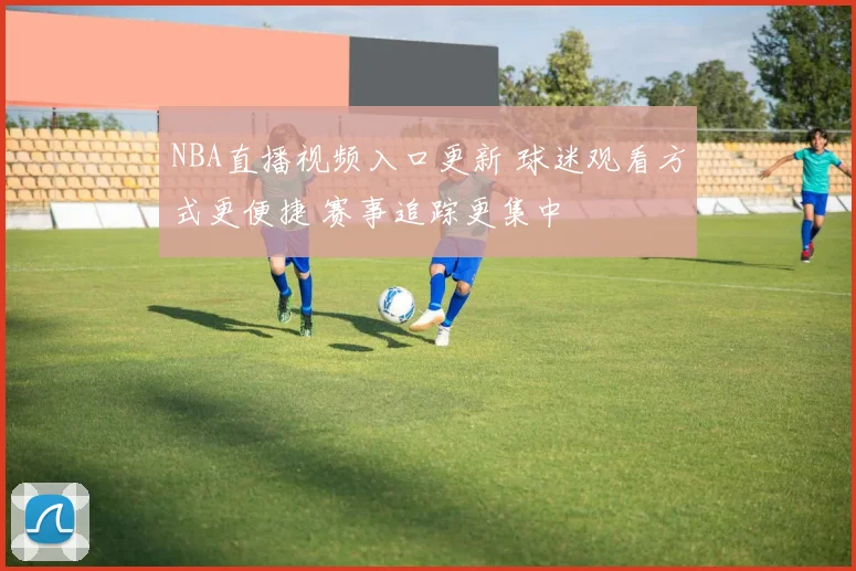 NBA直播视频入口更新 球迷观看方式更便捷 赛事追踪更集中