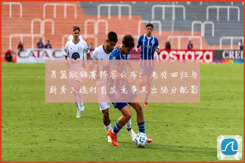 男篮欧锦赛阵容公布：老将回归与新秀入选对首发竞争及出场分配影响